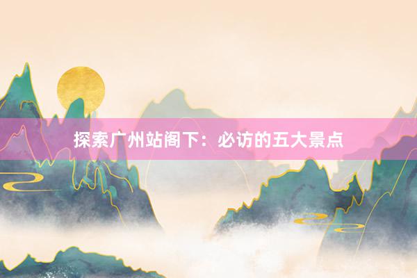 探索广州站阁下：必访的五大景点